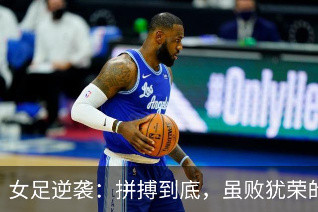 女足逆袭：拼搏到底，虽败犹荣的华丽谢幕